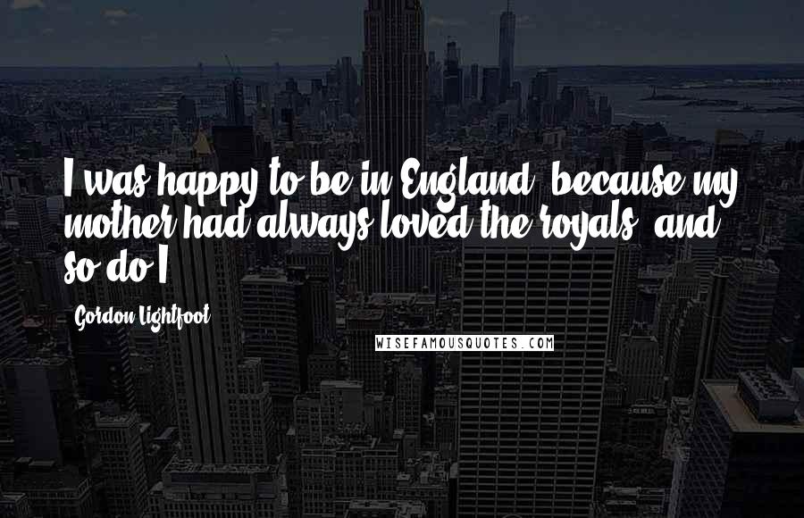 Gordon Lightfoot Quotes: I was happy to be in England, because my mother had always loved the royals, and so do I.