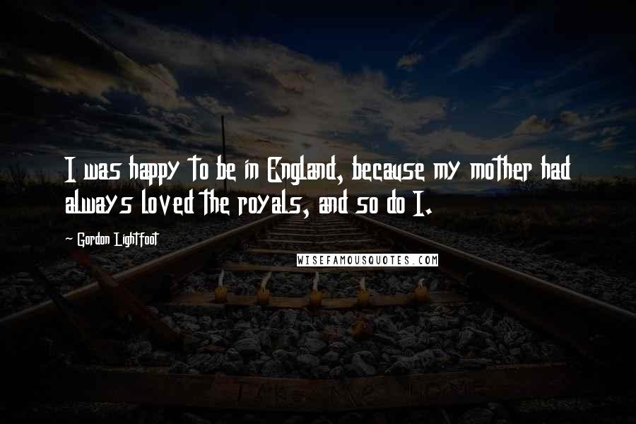 Gordon Lightfoot Quotes: I was happy to be in England, because my mother had always loved the royals, and so do I.