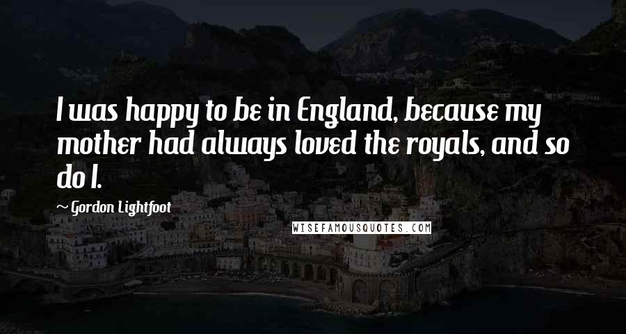 Gordon Lightfoot Quotes: I was happy to be in England, because my mother had always loved the royals, and so do I.