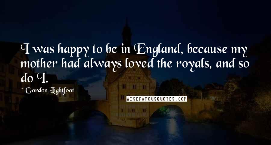 Gordon Lightfoot Quotes: I was happy to be in England, because my mother had always loved the royals, and so do I.