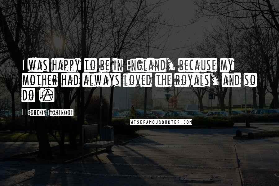 Gordon Lightfoot Quotes: I was happy to be in England, because my mother had always loved the royals, and so do I.