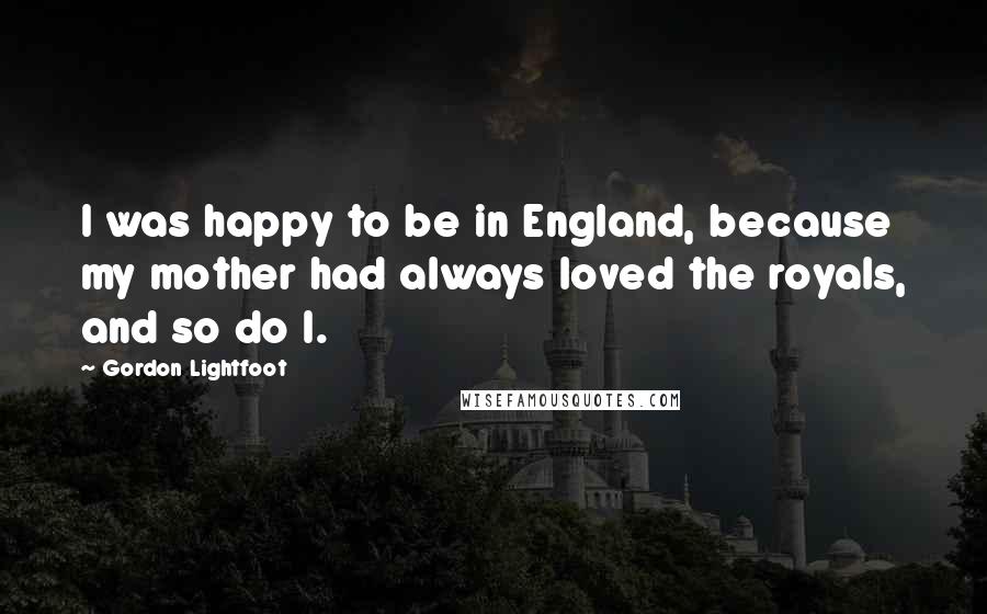 Gordon Lightfoot Quotes: I was happy to be in England, because my mother had always loved the royals, and so do I.