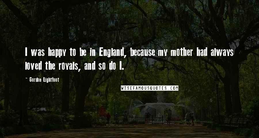 Gordon Lightfoot Quotes: I was happy to be in England, because my mother had always loved the royals, and so do I.