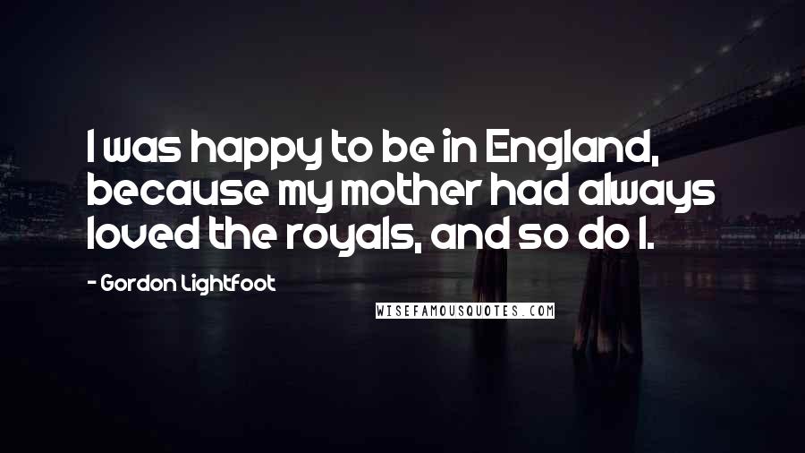 Gordon Lightfoot Quotes: I was happy to be in England, because my mother had always loved the royals, and so do I.