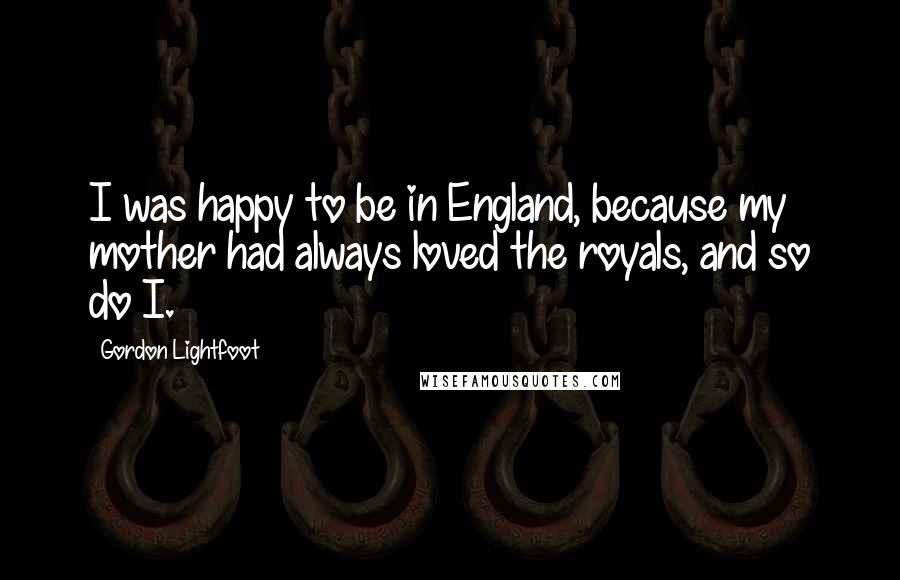 Gordon Lightfoot Quotes: I was happy to be in England, because my mother had always loved the royals, and so do I.