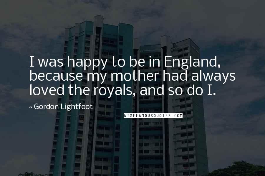 Gordon Lightfoot Quotes: I was happy to be in England, because my mother had always loved the royals, and so do I.