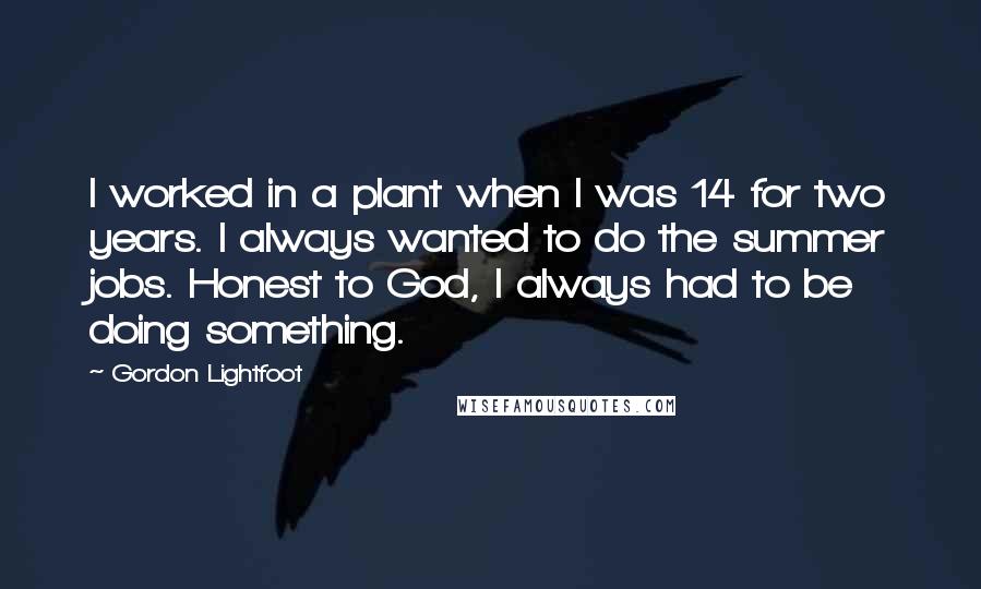 Gordon Lightfoot Quotes: I worked in a plant when I was 14 for two years. I always wanted to do the summer jobs. Honest to God, I always had to be doing something.