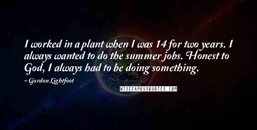 Gordon Lightfoot Quotes: I worked in a plant when I was 14 for two years. I always wanted to do the summer jobs. Honest to God, I always had to be doing something.