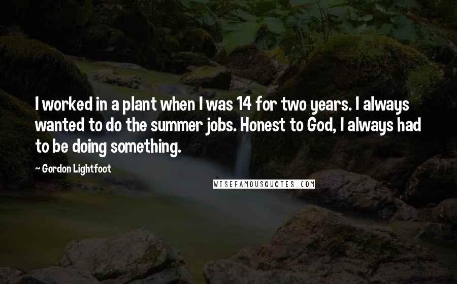 Gordon Lightfoot Quotes: I worked in a plant when I was 14 for two years. I always wanted to do the summer jobs. Honest to God, I always had to be doing something.