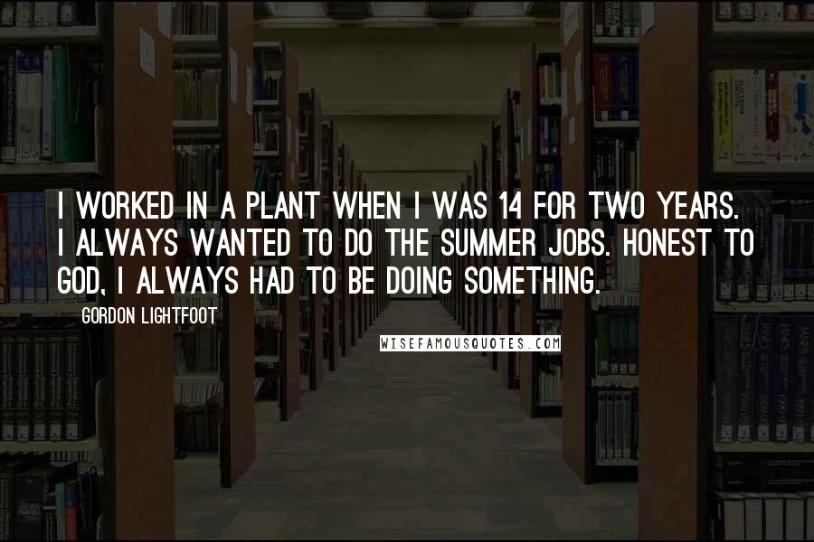 Gordon Lightfoot Quotes: I worked in a plant when I was 14 for two years. I always wanted to do the summer jobs. Honest to God, I always had to be doing something.