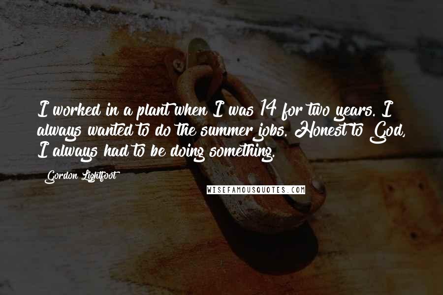 Gordon Lightfoot Quotes: I worked in a plant when I was 14 for two years. I always wanted to do the summer jobs. Honest to God, I always had to be doing something.