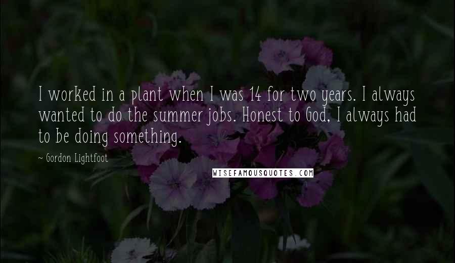 Gordon Lightfoot Quotes: I worked in a plant when I was 14 for two years. I always wanted to do the summer jobs. Honest to God, I always had to be doing something.