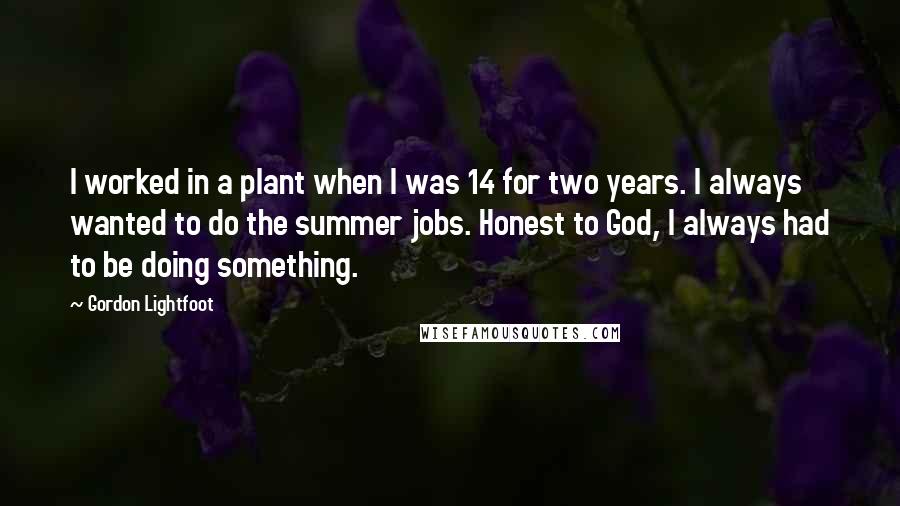 Gordon Lightfoot Quotes: I worked in a plant when I was 14 for two years. I always wanted to do the summer jobs. Honest to God, I always had to be doing something.