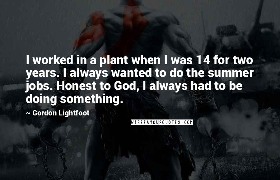 Gordon Lightfoot Quotes: I worked in a plant when I was 14 for two years. I always wanted to do the summer jobs. Honest to God, I always had to be doing something.