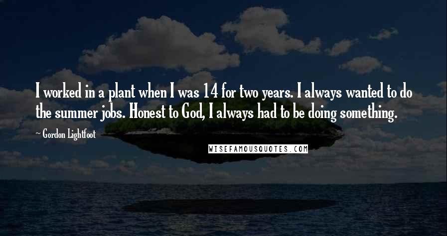 Gordon Lightfoot Quotes: I worked in a plant when I was 14 for two years. I always wanted to do the summer jobs. Honest to God, I always had to be doing something.