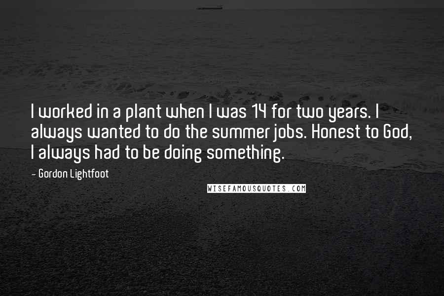 Gordon Lightfoot Quotes: I worked in a plant when I was 14 for two years. I always wanted to do the summer jobs. Honest to God, I always had to be doing something.