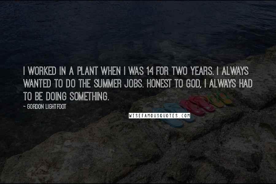 Gordon Lightfoot Quotes: I worked in a plant when I was 14 for two years. I always wanted to do the summer jobs. Honest to God, I always had to be doing something.