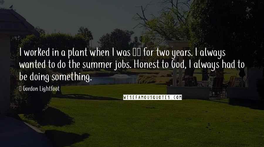 Gordon Lightfoot Quotes: I worked in a plant when I was 14 for two years. I always wanted to do the summer jobs. Honest to God, I always had to be doing something.