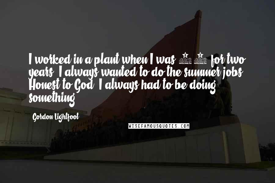 Gordon Lightfoot Quotes: I worked in a plant when I was 14 for two years. I always wanted to do the summer jobs. Honest to God, I always had to be doing something.