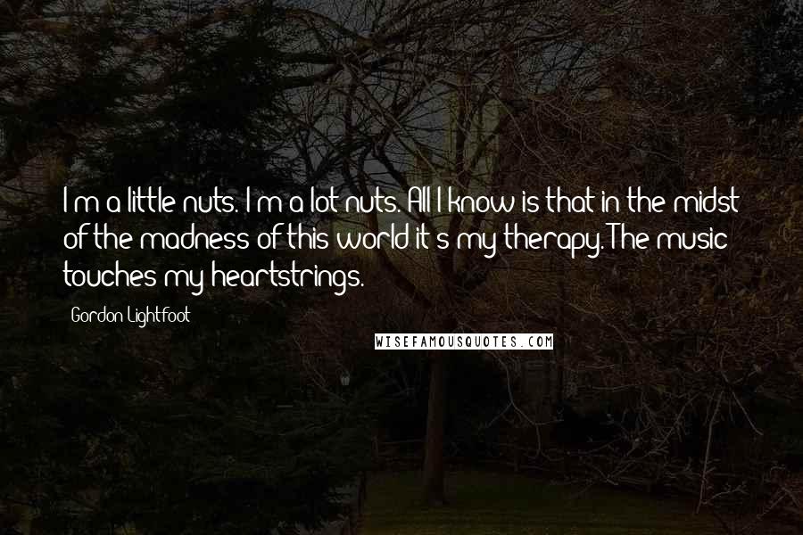 Gordon Lightfoot Quotes: I'm a little nuts. I'm a lot nuts. All I know is that in the midst of the madness of this world it's my therapy. The music touches my heartstrings.