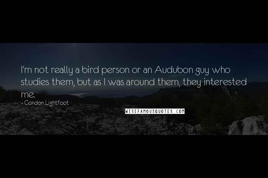 Gordon Lightfoot Quotes: I'm not really a bird person or an Audubon guy who studies them, but as I was around them, they interested me.