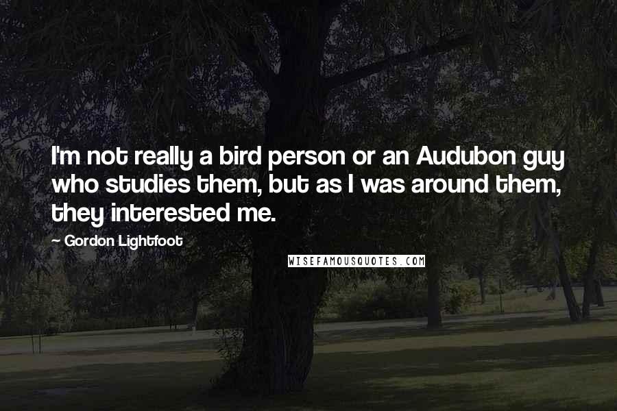 Gordon Lightfoot Quotes: I'm not really a bird person or an Audubon guy who studies them, but as I was around them, they interested me.