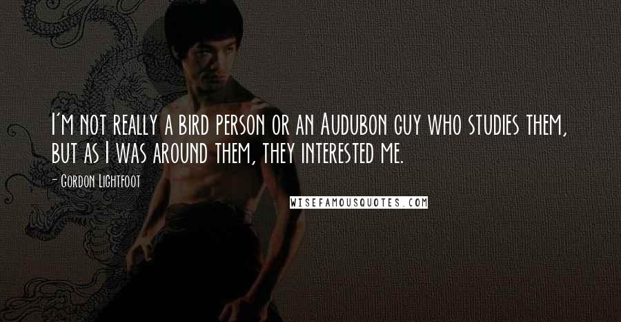 Gordon Lightfoot Quotes: I'm not really a bird person or an Audubon guy who studies them, but as I was around them, they interested me.