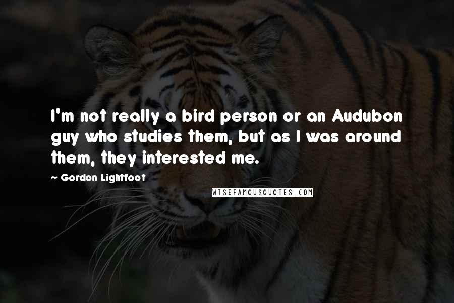 Gordon Lightfoot Quotes: I'm not really a bird person or an Audubon guy who studies them, but as I was around them, they interested me.