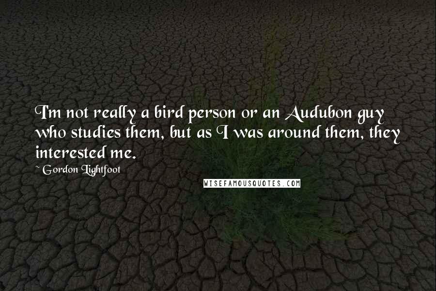 Gordon Lightfoot Quotes: I'm not really a bird person or an Audubon guy who studies them, but as I was around them, they interested me.