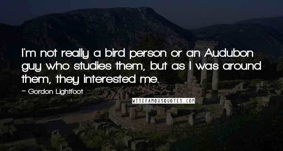 Gordon Lightfoot Quotes: I'm not really a bird person or an Audubon guy who studies them, but as I was around them, they interested me.