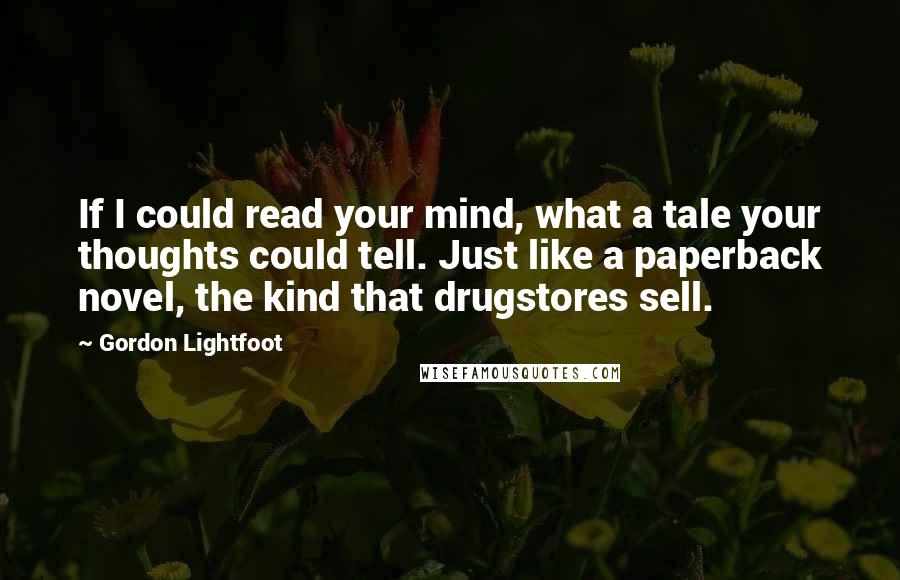 Gordon Lightfoot Quotes: If I could read your mind, what a tale your thoughts could tell. Just like a paperback novel, the kind that drugstores sell.