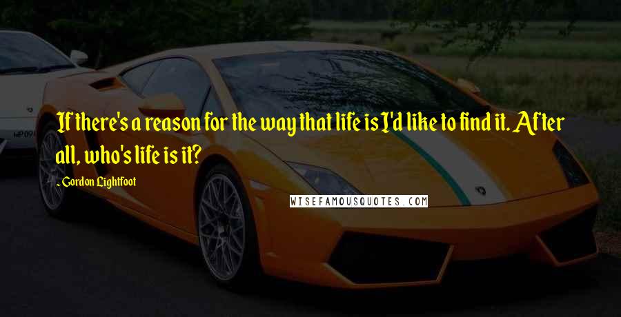 Gordon Lightfoot Quotes: If there's a reason for the way that life is I'd like to find it. After all, who's life is it?