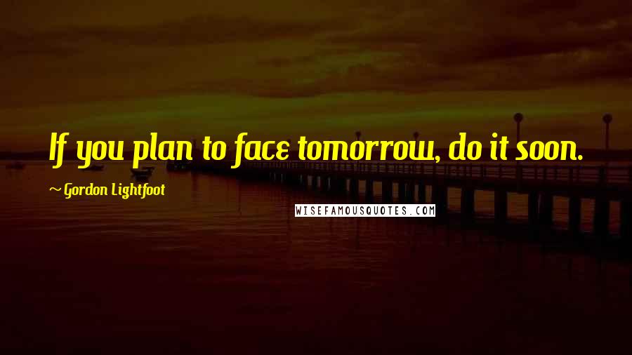 Gordon Lightfoot Quotes: If you plan to face tomorrow, do it soon.