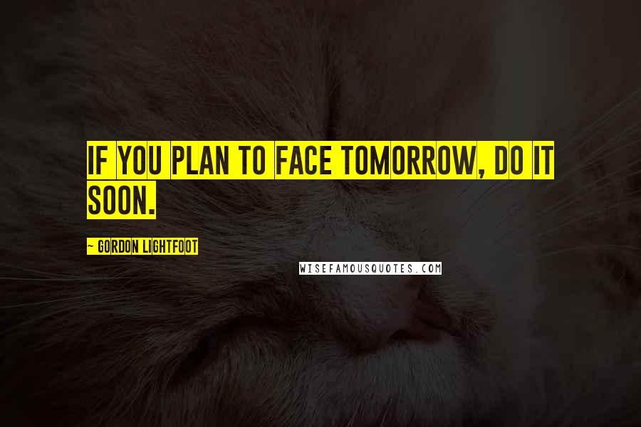 Gordon Lightfoot Quotes: If you plan to face tomorrow, do it soon.