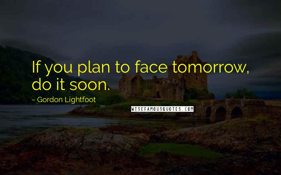 Gordon Lightfoot Quotes: If you plan to face tomorrow, do it soon.