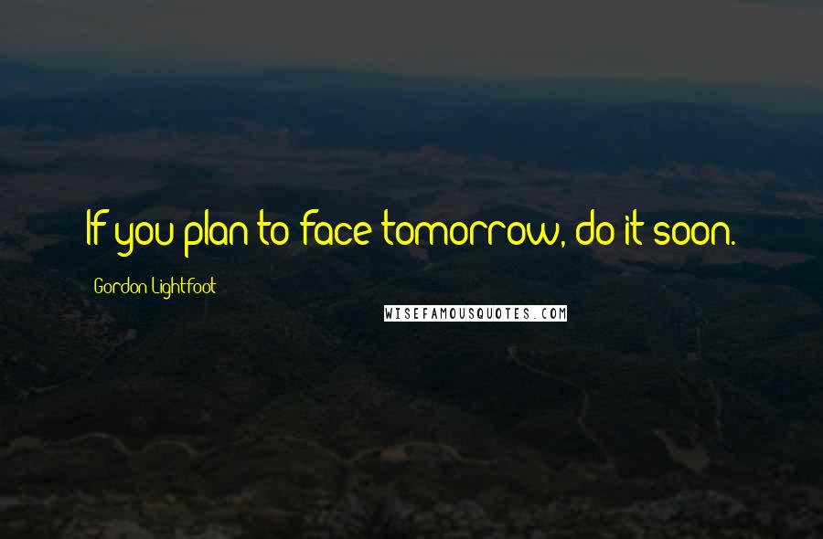 Gordon Lightfoot Quotes: If you plan to face tomorrow, do it soon.