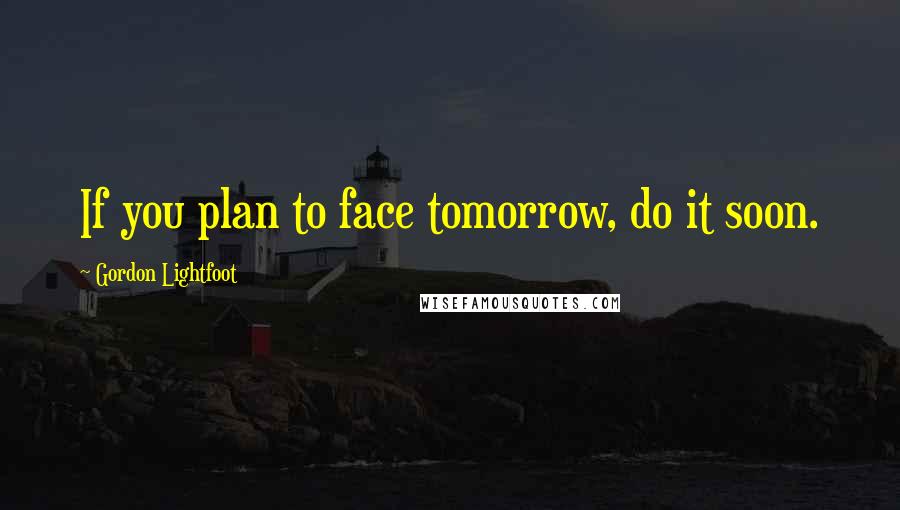 Gordon Lightfoot Quotes: If you plan to face tomorrow, do it soon.