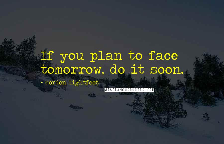 Gordon Lightfoot Quotes: If you plan to face tomorrow, do it soon.