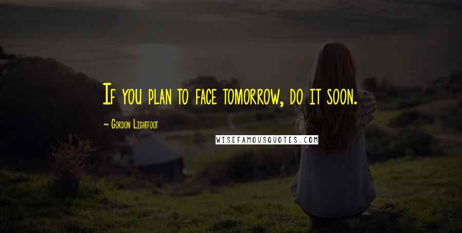 Gordon Lightfoot Quotes: If you plan to face tomorrow, do it soon.