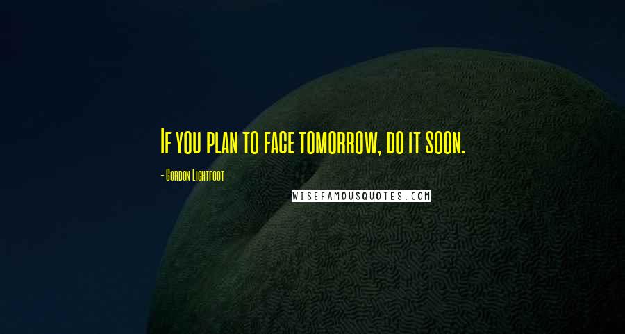 Gordon Lightfoot Quotes: If you plan to face tomorrow, do it soon.
