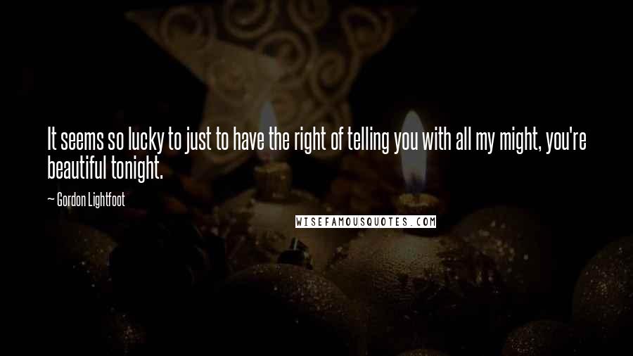 Gordon Lightfoot Quotes: It seems so lucky to just to have the right of telling you with all my might, you're beautiful tonight.