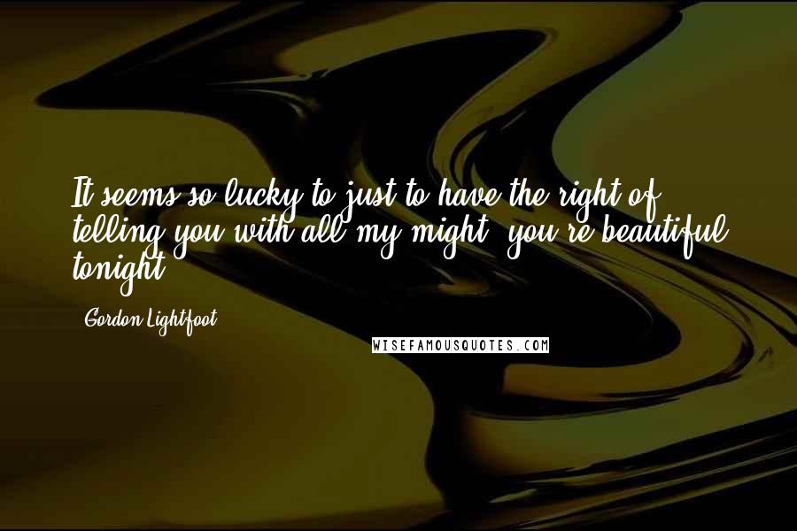 Gordon Lightfoot Quotes: It seems so lucky to just to have the right of telling you with all my might, you're beautiful tonight.