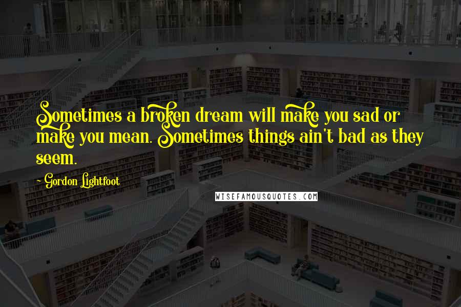 Gordon Lightfoot Quotes: Sometimes a broken dream will make you sad or make you mean. Sometimes things ain't bad as they seem.