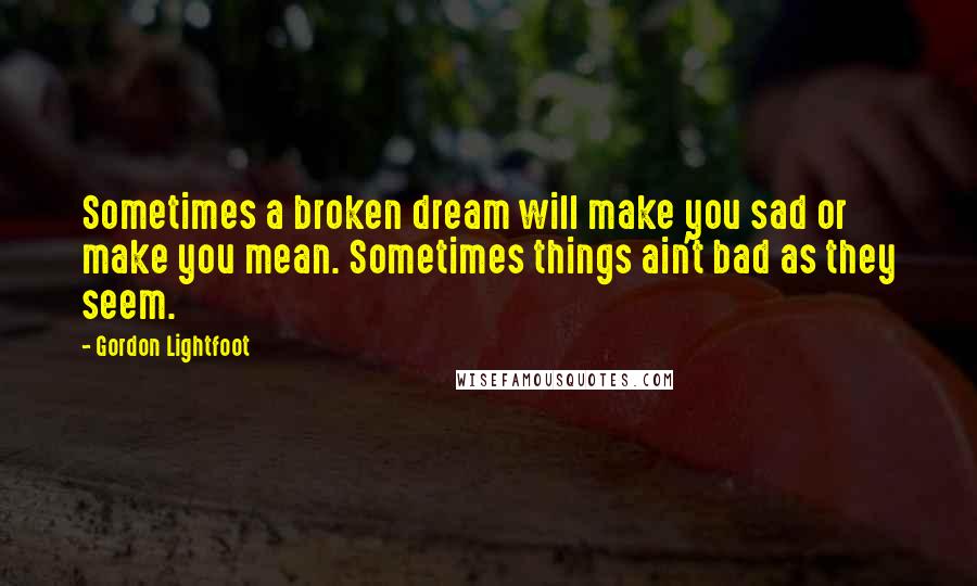 Gordon Lightfoot Quotes: Sometimes a broken dream will make you sad or make you mean. Sometimes things ain't bad as they seem.