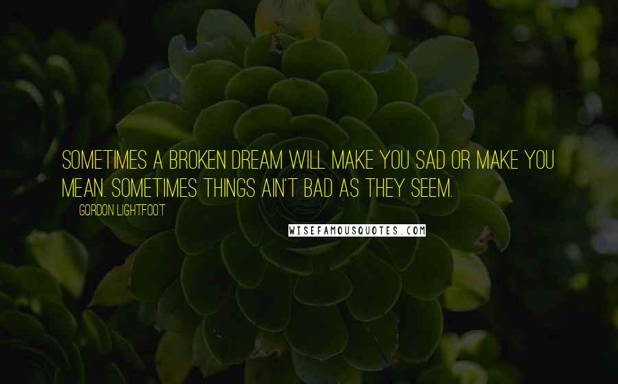 Gordon Lightfoot Quotes: Sometimes a broken dream will make you sad or make you mean. Sometimes things ain't bad as they seem.