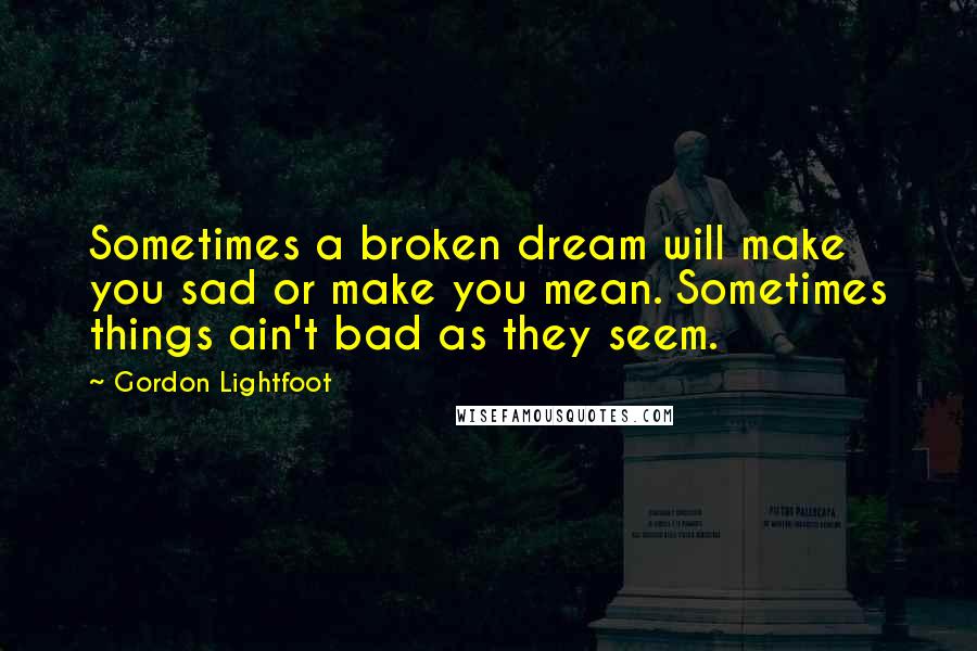 Gordon Lightfoot Quotes: Sometimes a broken dream will make you sad or make you mean. Sometimes things ain't bad as they seem.