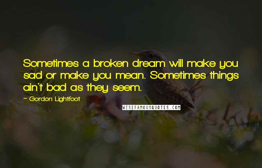 Gordon Lightfoot Quotes: Sometimes a broken dream will make you sad or make you mean. Sometimes things ain't bad as they seem.