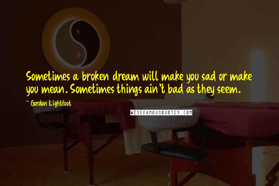 Gordon Lightfoot Quotes: Sometimes a broken dream will make you sad or make you mean. Sometimes things ain't bad as they seem.