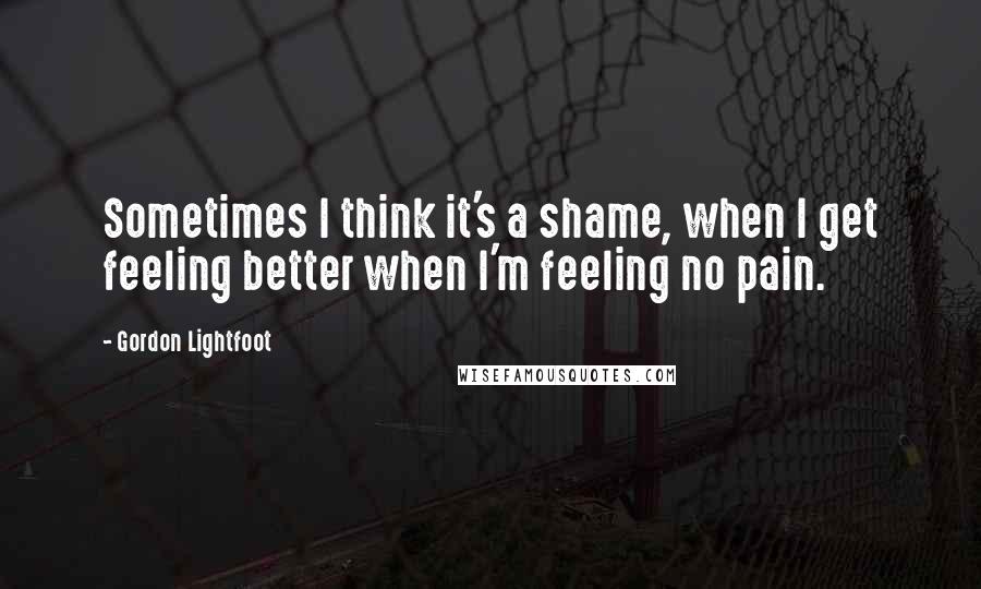 Gordon Lightfoot Quotes: Sometimes I think it's a shame, when I get feeling better when I'm feeling no pain.