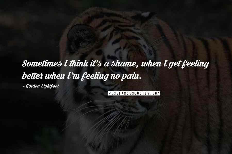 Gordon Lightfoot Quotes: Sometimes I think it's a shame, when I get feeling better when I'm feeling no pain.